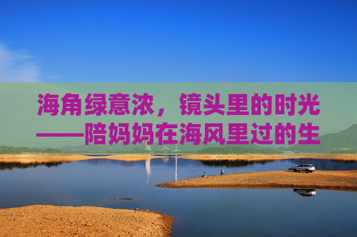 海角绿意浓,镜头里的时光——陪妈妈在海风里过的生日,海角绿意浓,镜头陪妈妈生日时光