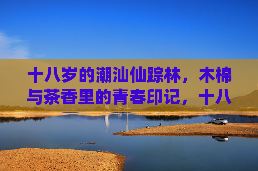 十八岁的潮汕仙踪林,木棉与茶香里的青春印记,十八岁的潮汕仙踪林,木棉与茶香里的青春印记