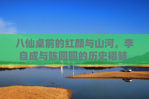 八仙桌前的红颜与山河,李自成与陈圆圆的历史褶皱,红颜山河间,李自成与陈圆圆的历史褶皱