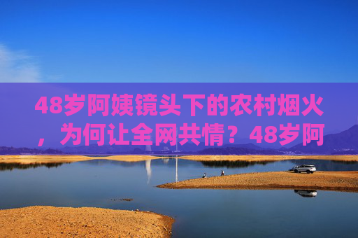 48岁阿姨镜头下的农村烟火，为何让全网共情？48岁阿姨镜头下的农村烟火，为何让全网共情？