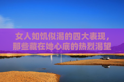 女人如饥似渴的四大表现，那些藏在她心底的热烈渴望，女人心底的热烈渴望，如饥似渴的四大表现