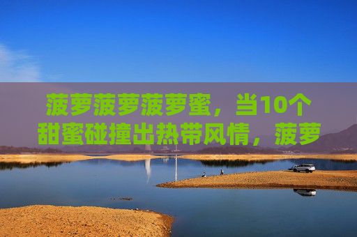 菠萝菠萝菠萝蜜,当10个甜蜜碰撞出热带风情,菠萝菠萝蜜碰撞,甜蜜热带风情