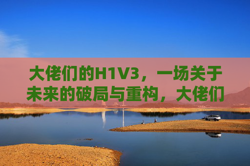 大佬们的H1V3,一场关于未来的破局与重构,大佬们的H1V3,未来的破局与重构