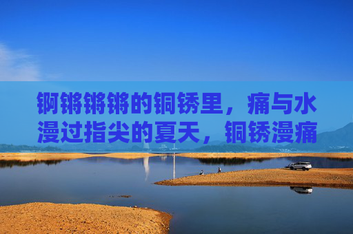 锕锵锵锵的铜锈里,痛与水漫过指尖的夏天,铜锈漫痛,夏漫指尖