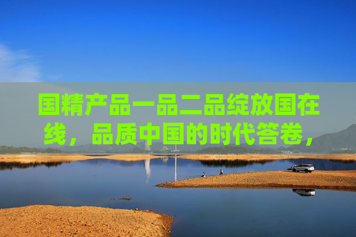 国精产品一品二品绽放国在线,品质中国的时代答卷,国精产品绽放国在线,品质中国时代答卷