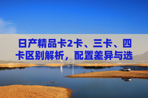 日产精品卡2卡、三卡、四卡区别解析,配置差异与选购指南,日产精品卡2卡/三卡/四卡区别解析与配置差异选购指南