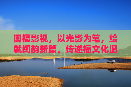 闽福影视,以光影为笔,绘就闽韵新篇,传递福文化温度,光影绘闽韵,福影传福温