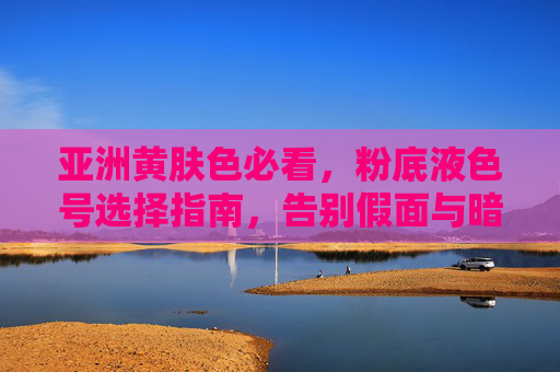 亚洲黄肤色必看,粉底液色号选择指南,告别假面与暗沉,亚洲黄肤色粉底液色号指南,告别假面暗沉