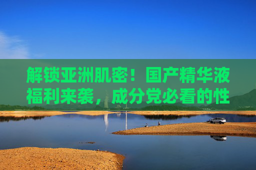 解锁亚洲肌密!国产精华液福利来袭,成分党必看的性价比之选,亚洲肌密国产精华液,成分党必看的性价比福利
