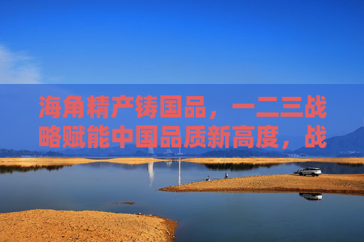 海角精产铸国品,一二三战略赋能中国品质新高度,战略赋能精产 铸中国品质新高度