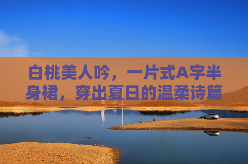 白桃美人吟,一片式A字半身裙,穿出夏日的温柔诗篇,白桃美人吟·一片式A字半身裙,夏日温柔诗篇