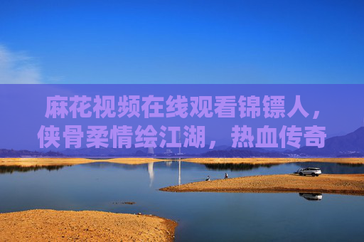 麻花视频在线观看锦镖人,侠骨柔情绘江湖,热血传奇入画来,麻花视频锦镖人,侠骨柔情绘江湖,热血传奇入画来