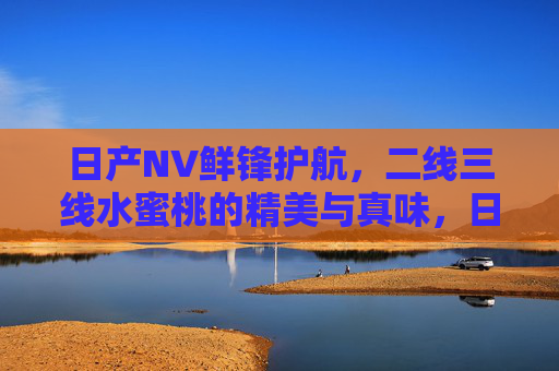 日产NV鲜锋护航,二线三线水蜜桃的精美与真味,日产NV鲜锋护航二线三线水蜜桃的精美真味