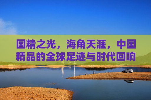 国精之光,海角天涯,中国精品的全球足迹与时代回响,国精之光耀天涯,全球足迹与时代回响