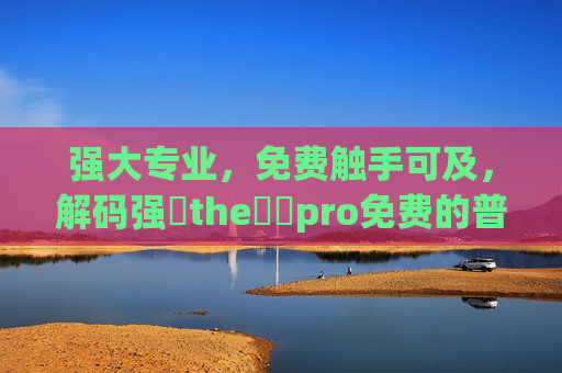 强大专业,免费触手可及,解码强㠁the癶乀pro免费的普惠价值,解码免费专业pro,普惠价值触手可及