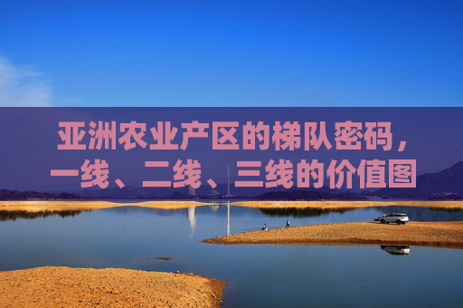 亚洲农业产区的梯队密码,一线、二线、三线的价值图谱与未来图景,亚洲农业产区梯队密码,一线、二线、三线的价值图谱与未来图景