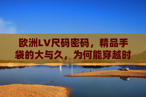 欧洲LV尺码密码,精品手袋的大与久,为何能穿越时光?欧洲LV尺码密码,精品手袋大与久的时光穿越