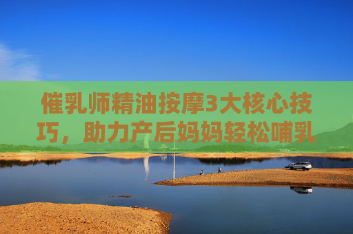 催乳师精油按摩3大核心技巧,助力产后妈妈轻松哺乳