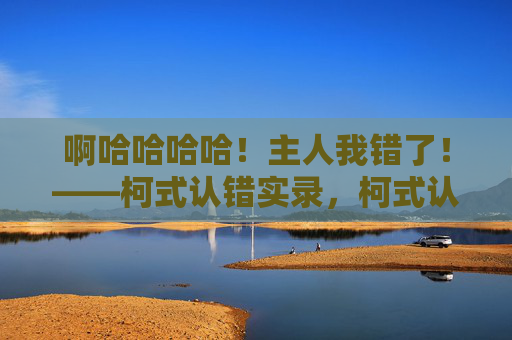 啊哈哈哈哈!主人我错了!——柯式认错实录,柯式认错实录,啊哈哈,主人我错了!