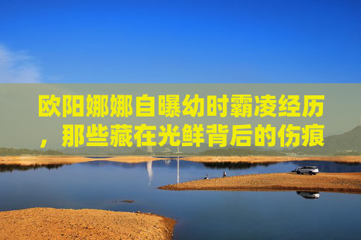 欧阳娜娜自曝幼时霸凌经历,那些藏在光鲜背后的伤痕,与和解的力量,欧阳娜娜自曝幼时霸凌,光鲜背后的伤痕与和解的力量