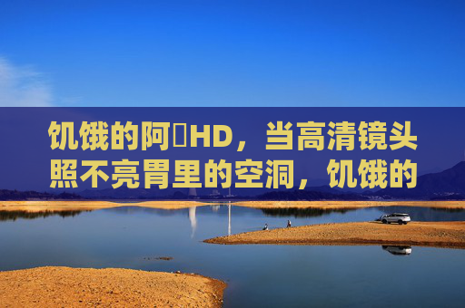 饥饿的阿䧅HD,当高清镜头照不亮胃里的空洞,饥饿的阿䧅HD,高清镜头照不亮的胃里空洞
