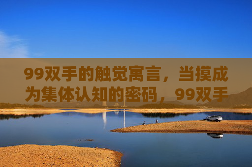 99双手的触觉寓言,当摸成为集体认知的密码,99双手的触觉密码,集体认知的寓言
