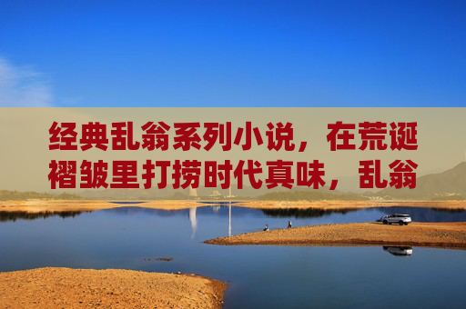 经典乱翁系列小说,在荒诞褶皱里打捞时代真味,乱翁,荒诞褶皱里打捞时代真味