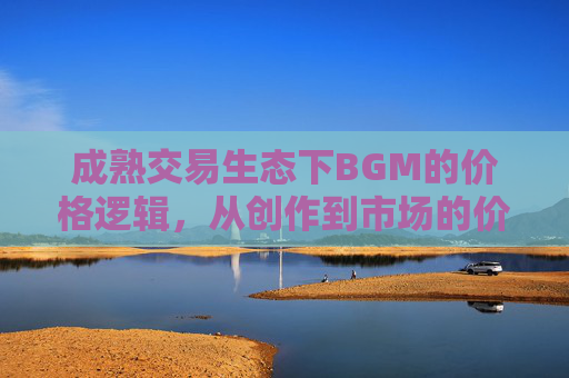成熟交易生态下BGM的价格逻辑,从创作到市场的价值博弈,成熟交易生态下BGM的价格逻辑,创作与市场的价值博弈