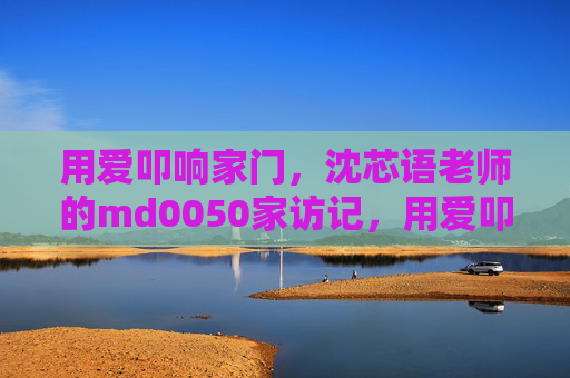 用爱叩响家门,沈芯语老师的md0050家访记,用爱叩响家门,沈芯语老师的md0050家访记