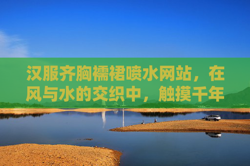 汉服齐胸襦裙喷水网站,在风与水的交织中,触摸千年汉韵,风与水交织汉韵,齐胸襦裙千年