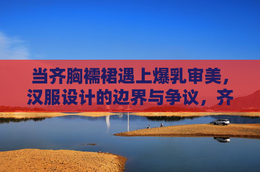 当齐胸襦裙遇上爆乳审美,汉服设计的边界与争议,齐胸襦裙遇上爆乳审美,汉服设计边界争议