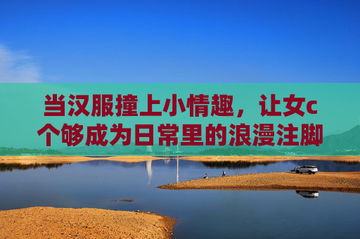 当汉服撞上小情趣,让女c个够成为日常里的浪漫注脚,当汉服撞上小情趣,日常浪漫注脚