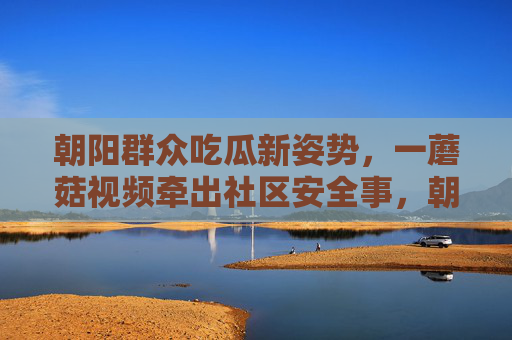 朝阳群众吃瓜新姿势,一蘑菇视频牵出社区安全事,朝阳群众吃瓜新姿势,蘑菇视频牵出社区安全事