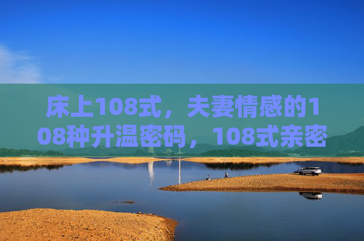 床上108式,夫妻情感的108种升温密码,108式亲密,解锁夫妻情感升温密码