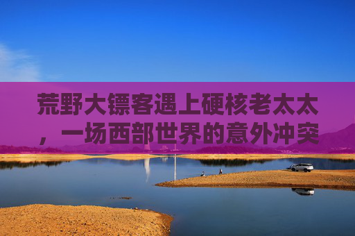 荒野大镖客遇上硬核老太太,一场西部世界的意外冲突实录,荒野大镖客遇上硬核老太太,西部世界的意外冲突实录