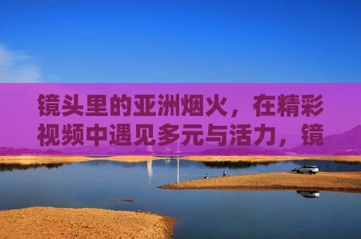 镜头里的亚洲烟火,在精彩视频中遇见多元与活力,镜头里的亚洲烟火,视频遇见多元与活力