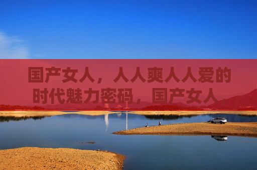 国产女人,人人爽人人爱的时代魅力密码,国产女人,人人爱的时代魅力密码