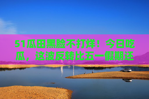 51瓜田黑脸不打烊!今日吃瓜,这波反转比五一假期还热闹?五一瓜田黑脸不打烊,反转剧情比假期还热闹!
