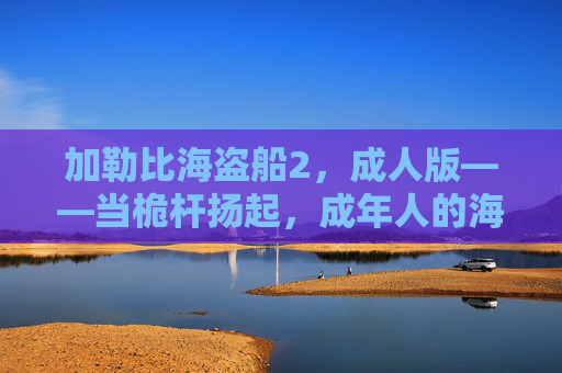 加勒比海盗船2,成人版——当桅杆扬起,成年人的海盗梦不再有边界,加勒比海盗船2·成人版,桅杆扬起,海盗梦无界