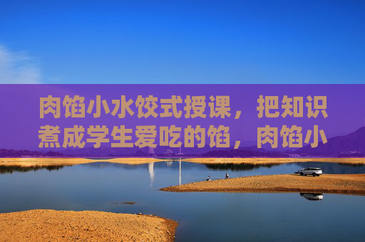 肉馅小水饺式授课，把知识煮成学生爱吃的馅，肉馅小水饺式授课，知识煮成学生爱吃的馅