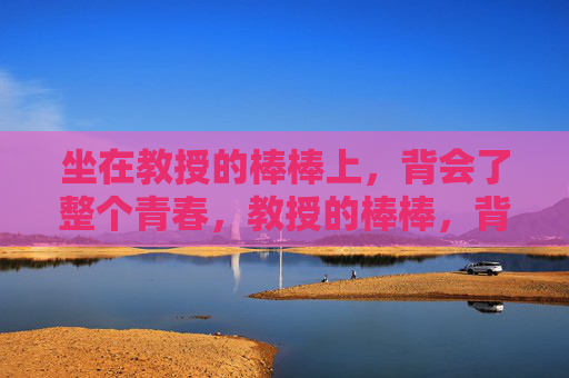 坐在教授的棒棒上,背会了整个青春,教授的棒棒,背起整个青春