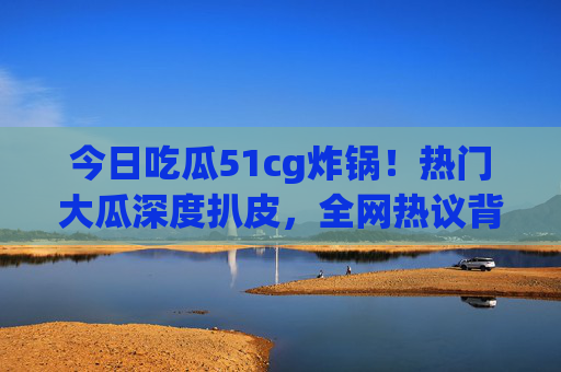 今日吃瓜51cg炸锅!热门大瓜深度扒皮,全网热议背后真相曝光,51cg炸锅!热门大瓜深度扒皮,全网热议真相曝光