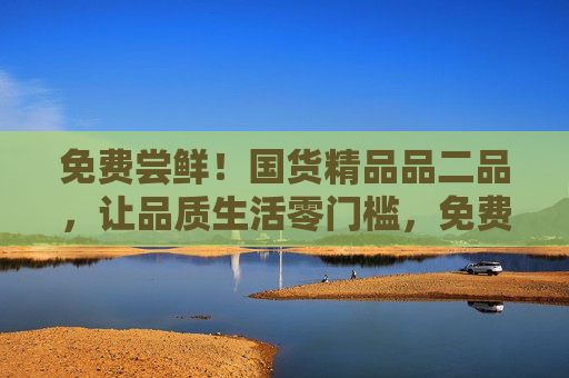 免费尝鲜!国货精品品二品,让品质生活零门槛,免费尝鲜!国货精品品二品,品质生活零门槛