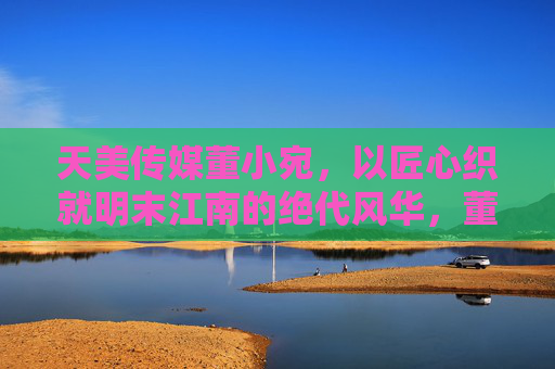 天美传媒董小宛,以匠心织就明末江南的绝代风华,董小宛,匠心织就明末江南绝代风华