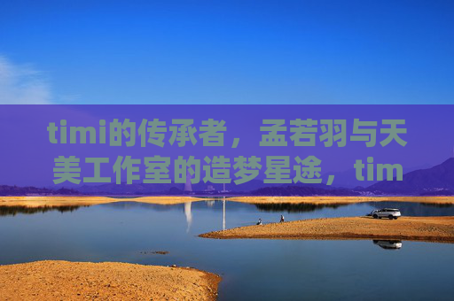 timi的传承者,孟若羽与天美工作室的造梦星途,timi传承者孟若羽,天美工作室的造梦星途