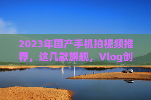2023年国产手机拍视频推荐,这几款旗舰,Vlog创作神器!2023年国产旗舰手机Vlog创作神器,视频拍摄推荐