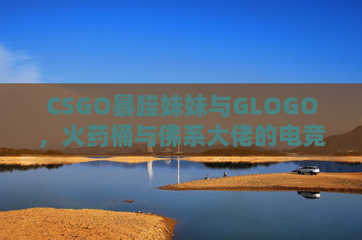 CSGO暴躁妹妹与GLOGO,火药桶与佛系大佬的电竞人设碰撞,CSGO暴躁妹妹与佛系大佬,电竞人设的火药桶碰撞