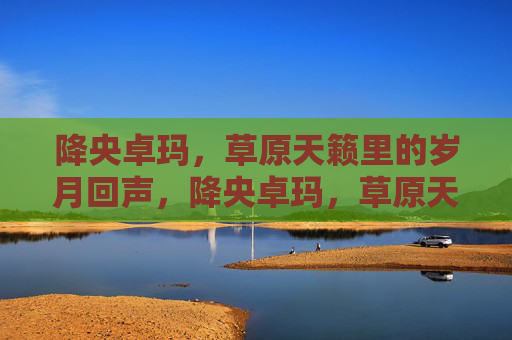 降央卓玛,草原天籁里的岁月回声,降央卓玛,草原天籁的岁月回声