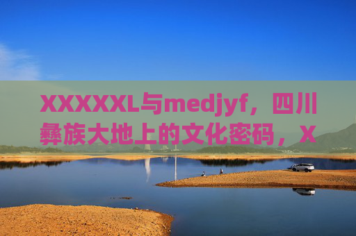 XXXXXL与medjyf,四川彝族大地上的文化密码,XXXXXL与medjyf,四川彝族大地的文化密码