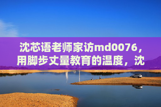 沈芯语老师家访md0076,用脚步丈量教育的温度,沈芯语老师家访,用脚步丈量教育的温度